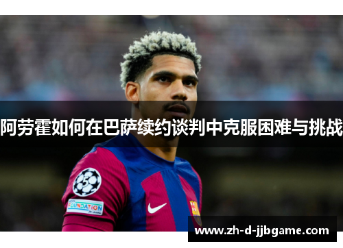 阿劳霍如何在巴萨续约谈判中克服困难与挑战