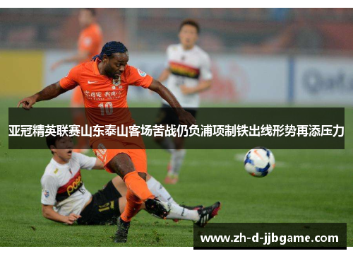 亚冠精英联赛山东泰山客场苦战仍负浦项制铁出线形势再添压力