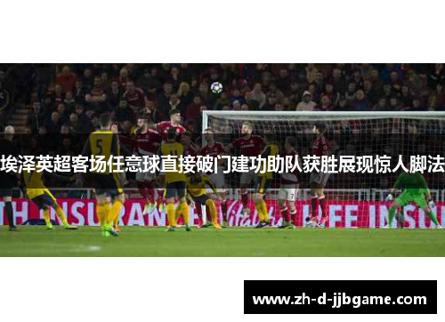 埃泽英超客场任意球直接破门建功助队获胜展现惊人脚法